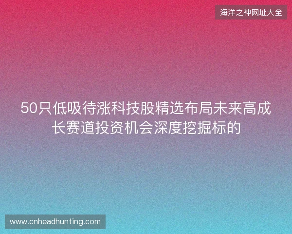 50只低吸待涨科技股精选布局未来高成长赛道投资机会深度挖掘标的