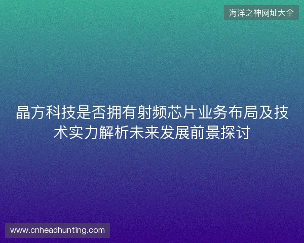 晶方科技是否拥有射频芯片业务布局及技术实力解析未来发展前景探讨