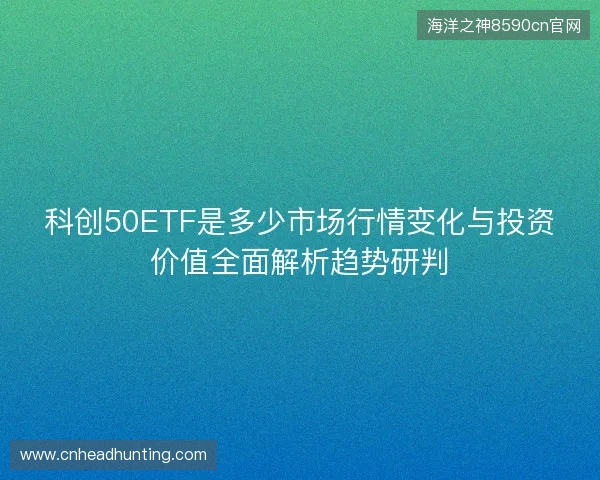 科创50ETF是多少市场行情变化与投资价值全面解析趋势研判 科创50ETF是多少市场行情变化与投资价值全面解析趋势研判