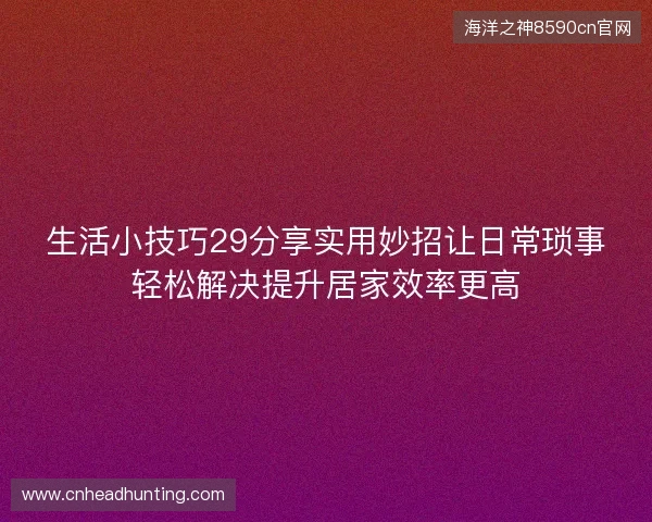 生活小技巧29分享实用妙招让日常琐事轻松解决提升居家效率更高