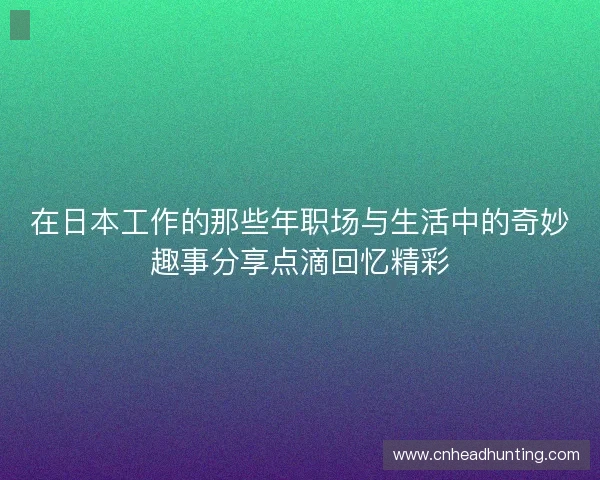 在日本工作的那些年职场与生活中的奇妙趣事分享点滴回忆精彩 在日本工作的那些年职场与生活中的奇妙趣事分享点滴回忆精彩
