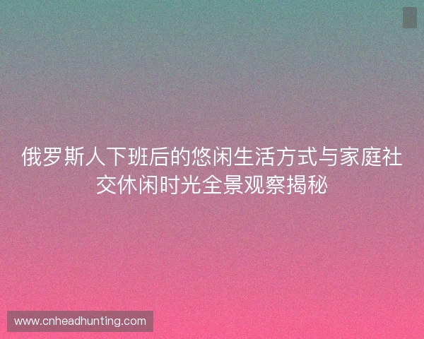 俄罗斯人下班后的悠闲生活方式与家庭社交休闲时光全景观察揭秘 俄罗斯人下班后的悠闲生活方式与家庭社交休闲时光全景观察揭秘